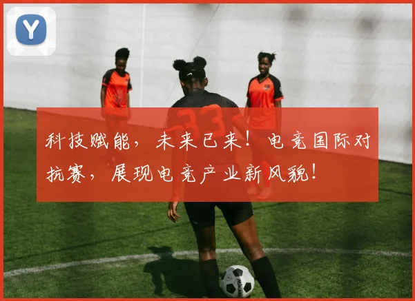 科技赋能，未来已来！电竞国际对抗赛，展现电竞产业新风貌！