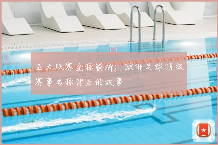 五大联赛全称解析:欧洲足球顶级赛事名称背后的故事