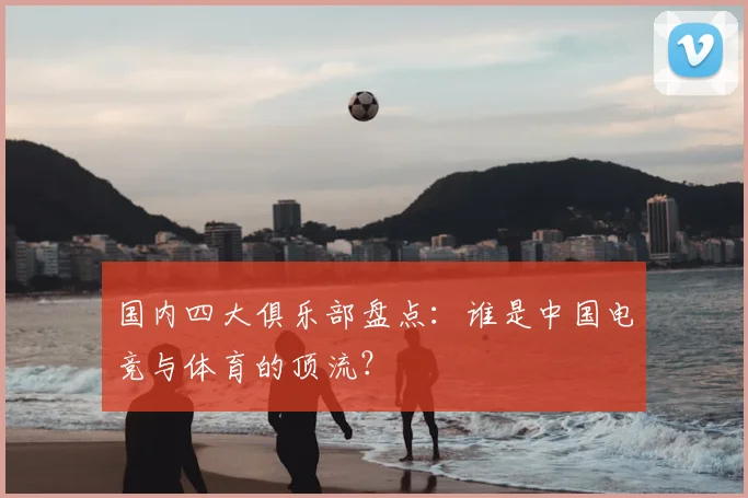 国内四大俱乐部盘点:谁是中国电竞与体育的顶流?
