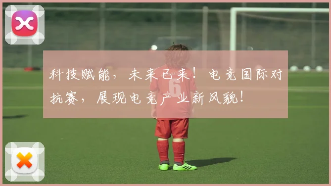 科技赋能,未来已来!电竞国际对抗赛,展现电竞产业新风貌!