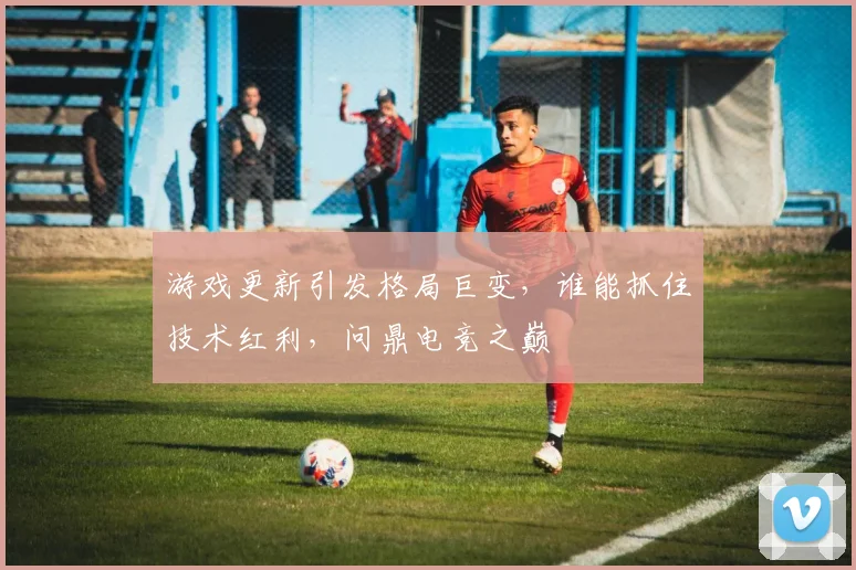 游戏更新引发格局巨变,谁能抓住技术红利,问鼎电竞之巅